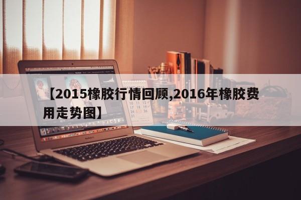 【2015橡胶行情回顾,2016年橡胶费用走势图】