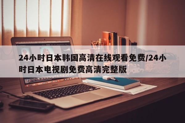 24小时日本韩国高清在线观看免费/24小时日本电视剧免费高清完整版