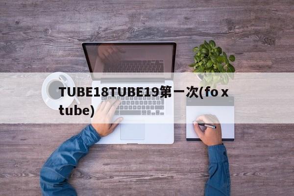 TUBE18TUBE19第一次(foⅹ tube)