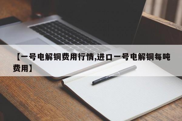 【一号电解铜费用行情,进口一号电解铜每吨费用】
