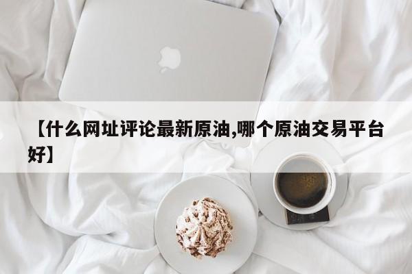 【什么网址评论最新原油,哪个原油交易平台好】