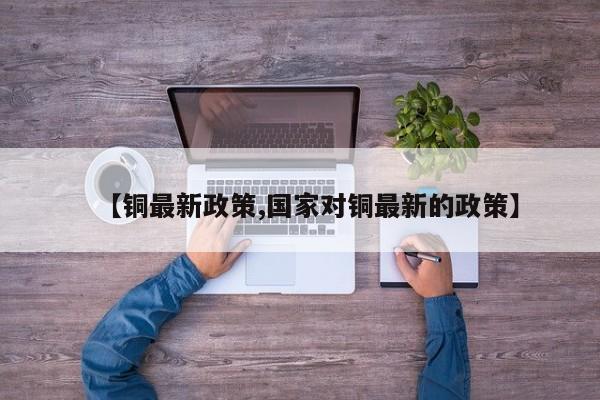 【铜最新政策,国家对铜最新的政策】