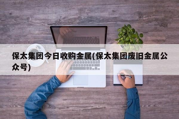 保太集团今日收购金属(保太集团废旧金属公众号)