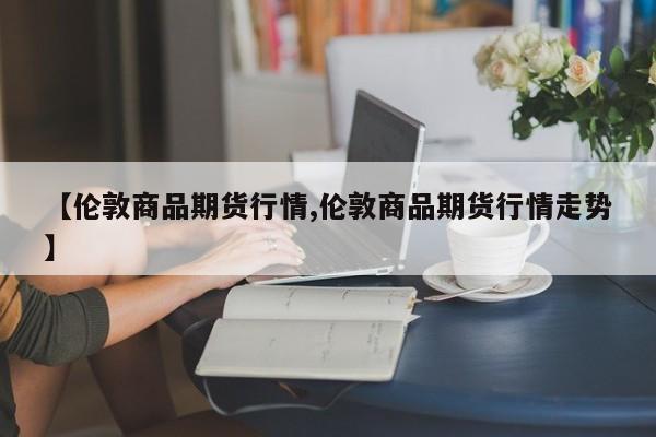 【伦敦商品期货行情,伦敦商品期货行情走势】