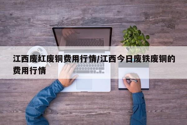 江西废红废铜费用行情/江西今日废铁废铜的费用行情