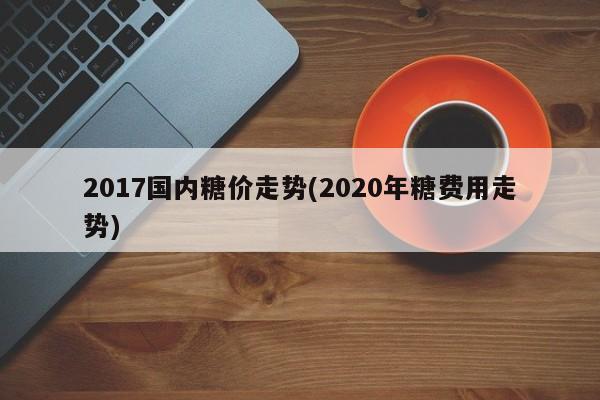 2017国内糖价走势(2020年糖费用走势)