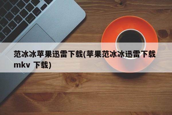 范冰冰苹果迅雷下载(苹果范冰冰迅雷下载 mkv 下载)