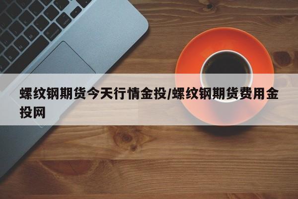 螺纹钢期货今天行情金投/螺纹钢期货费用金投网