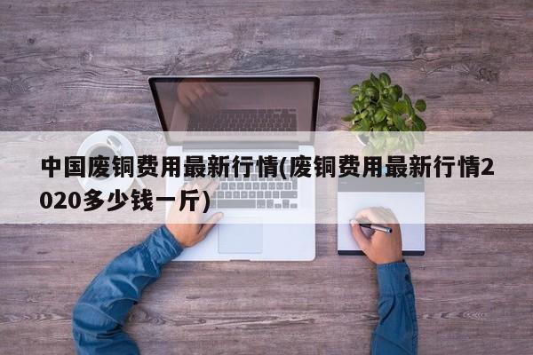 中国废铜费用最新行情(废铜费用最新行情2020多少钱一斤)