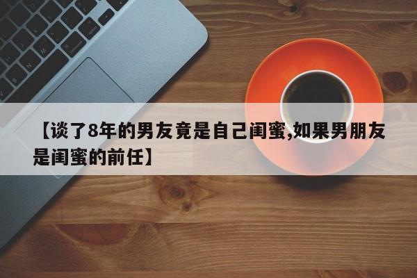 【谈了8年的男友竟是自己闺蜜,如果男朋友是闺蜜的前任】