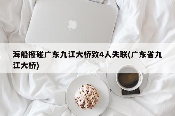 海船擦碰广东九江大桥致4人失联(广东省九江大桥)