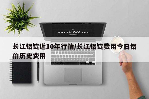长江铝锭近10年行情/长江铝锭费用今日铝价历史费用