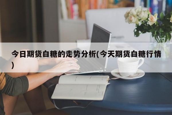 今日期货白糖的走势分析(今天期货白糖行情)