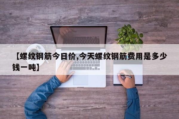 【螺纹钢筋今日价,今天螺纹钢筋费用是多少钱一吨】