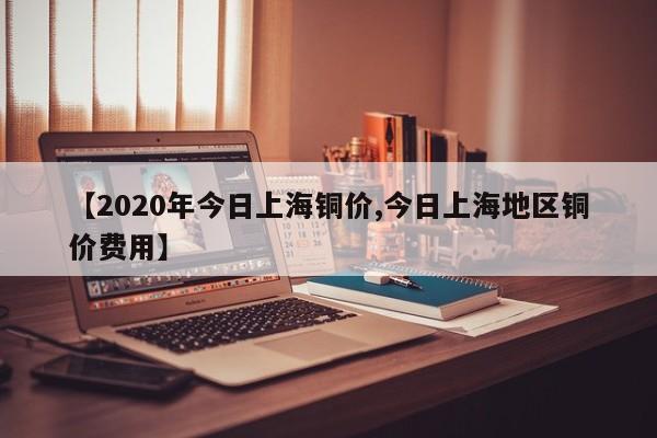 【2020年今日上海铜价,今日上海地区铜价费用】