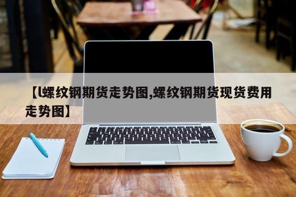 【l螺纹钢期货走势图,螺纹钢期货现货费用走势图】