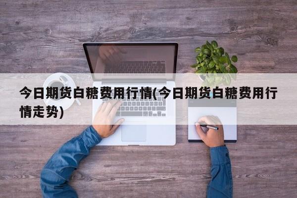 今日期货白糖费用行情(今日期货白糖费用行情走势)