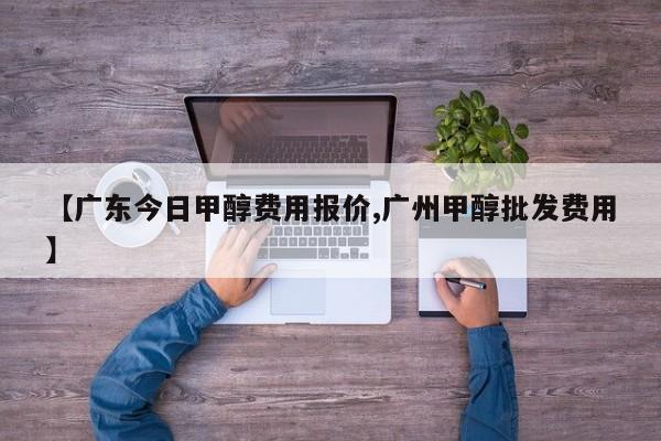 【广东今日甲醇费用报价,广州甲醇批发费用】