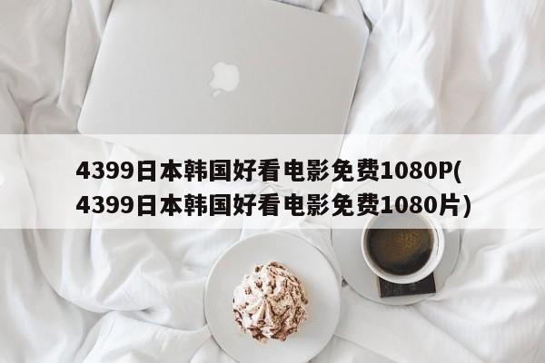 4399日本韩国好看电影免费1080P(4399日本韩国好看电影免费1080片)