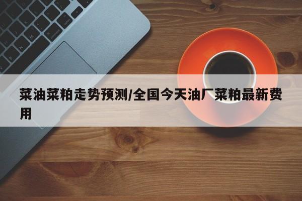 菜油菜粕走势预测/全国今天油厂菜粕最新费用