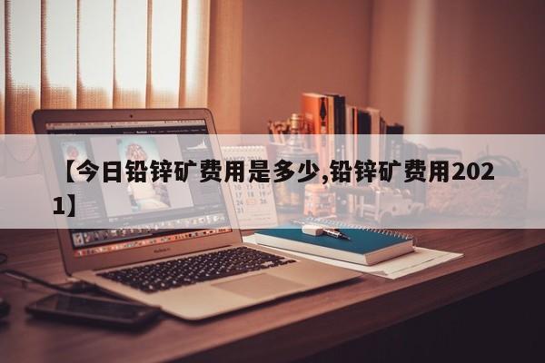【今日铅锌矿费用是多少,铅锌矿费用2021】