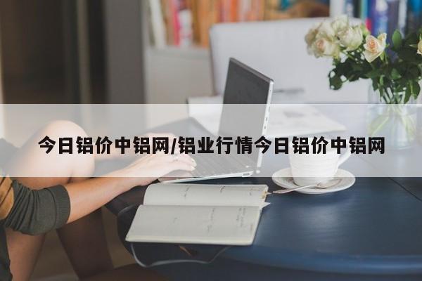 今日铝价中铝网/铝业行情今日铝价中铝网