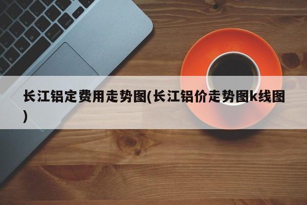 长江铝定费用走势图(长江铝价走势图k线图)