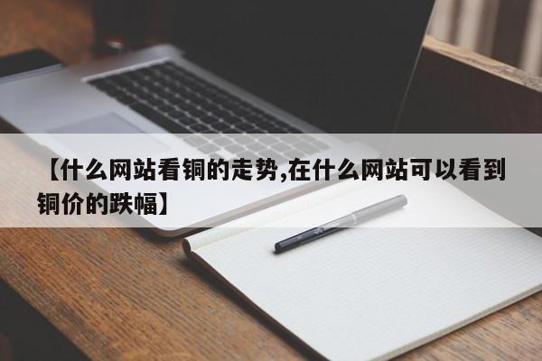 【什么网站看铜的走势,在什么网站可以看到铜价的跌幅】