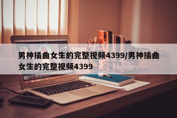 男神插曲女生的完整视频4399/男神插曲女生的完整视频4399