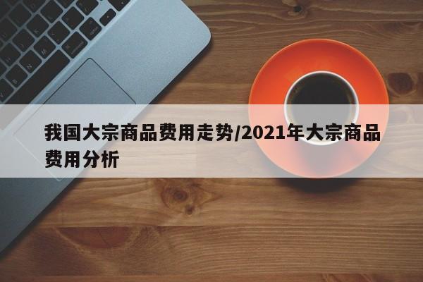 我国大宗商品费用走势/2021年大宗商品费用分析