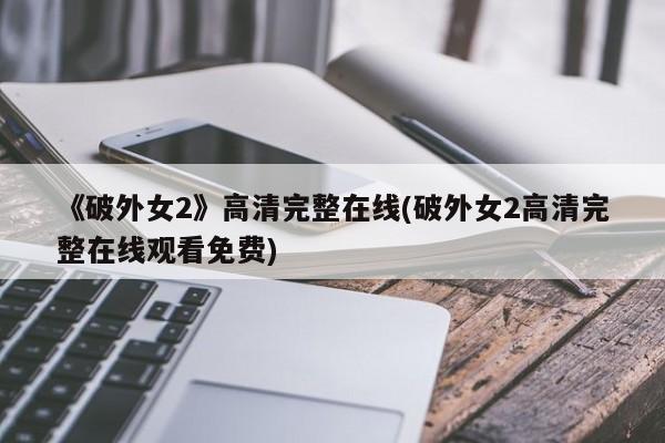 《破外女2》高清完整在线(破外女2高清完整在线观看免费)