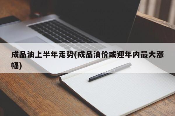 成品油上半年走势(成品油价或迎年内最大涨幅)