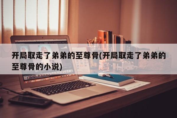 开局取走了弟弟的至尊骨(开局取走了弟弟的至尊骨的小说)