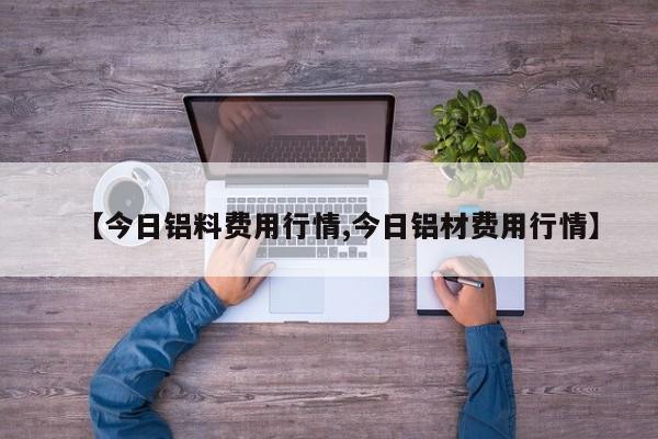 【今日铝料费用行情,今日铝材费用行情】