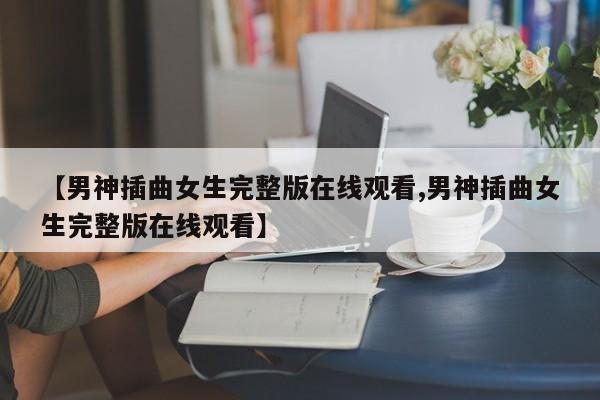 【男神插曲女生完整版在线观看,男神插曲女生完整版在线观看】