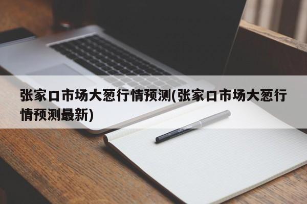 张家口市场大葱行情预测(张家口市场大葱行情预测最新)