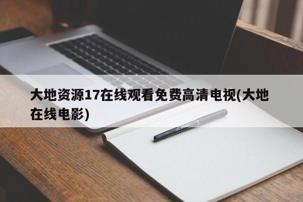 大地资源17在线观看免费高清电视(大地 在线电影)