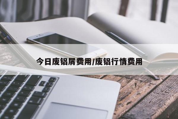 今日废铝屑费用/废铝行情费用