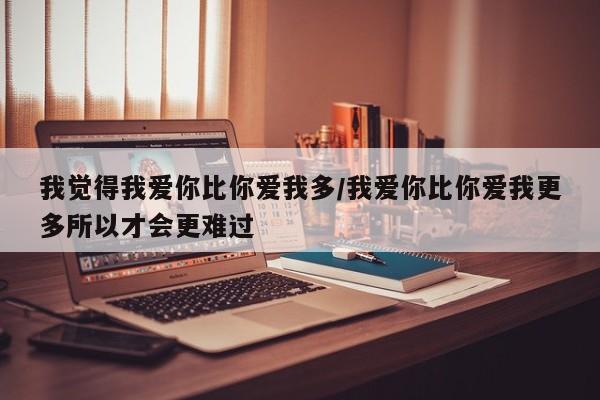我觉得我爱你比你爱我多/我爱你比你爱我更多所以才会更难过
