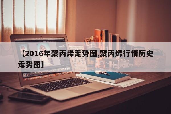 【2016年聚丙烯走势图,聚丙烯行情历史走势图】