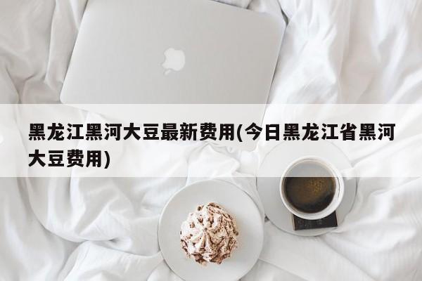 黑龙江黑河大豆最新费用(今日黑龙江省黑河大豆费用)