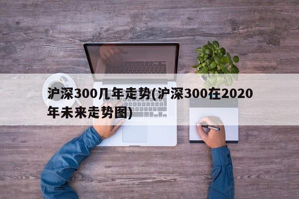 沪深300几年走势(沪深300在2020年未来走势图)