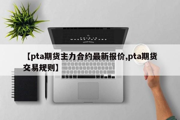 【pta期货主力合约最新报价,pta期货交易规则】