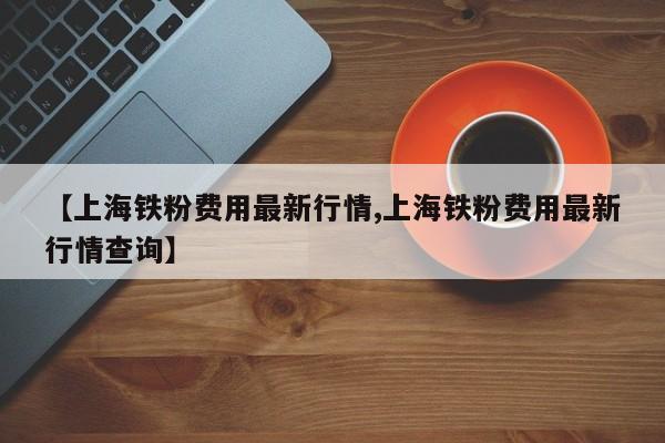 【上海铁粉费用最新行情,上海铁粉费用最新行情查询】