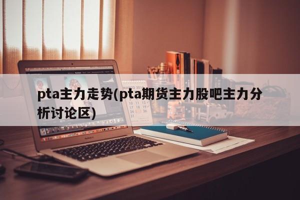 pta主力走势(pta期货主力股吧主力分析讨论区)