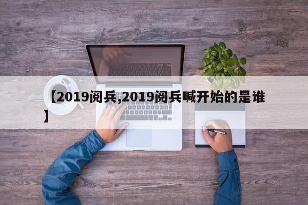 【2019阅兵,2019阅兵喊开始的是谁】