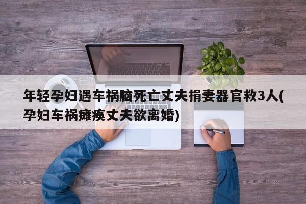 年轻孕妇遇车祸脑死亡丈夫捐妻器官救3人(孕妇车祸瘫痪丈夫欲离婚)