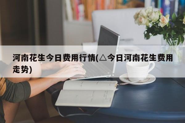 河南花生今日费用行情(△今日河南花生费用走势)