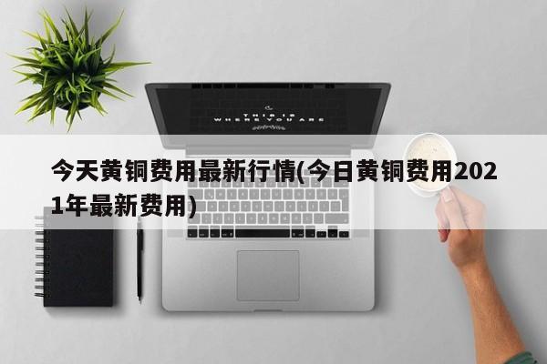 今天黄铜费用最新行情(今日黄铜费用2021年最新费用)