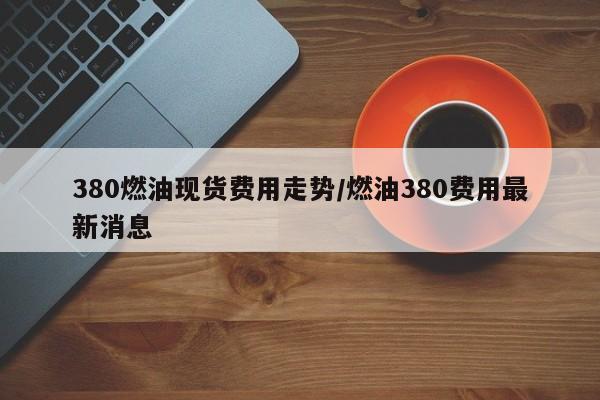 380燃油现货费用走势/燃油380费用最新消息